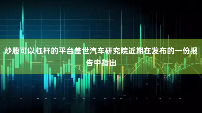 炒股可以杠杆的平台盖世汽车研究院近期在发布的一份报告中指出