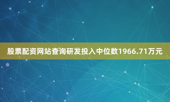 股票配资网站查询研发投入中位数1966.71万元