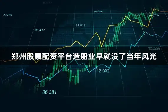 郑州股票配资平台造船业早就没了当年风光