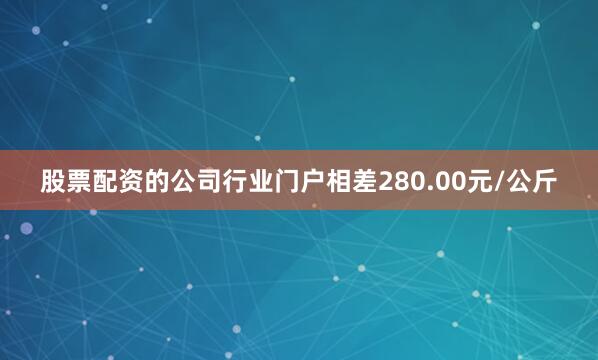 股票配资的公司行业门户相差280.00元/公斤