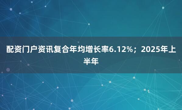 配资门户资讯复合年均增长率6.12%;2025年上半年