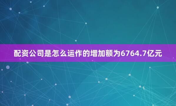 配资公司是怎么运作的增加额为6764.7亿元